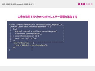 public Observable<AdModel> searchAd(String keyword) {
return Observable.create(subscriber -> {
try{ 
AdModel adModel = adClient.search(keyword);
subscriber.onNext(adModel);
} catch(HttpException e) { 
subscriber.onError(e); 
})
.onErrorReturn(e -> {
return AdModel.createEmptyData(); 
});
}
 