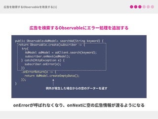 public Observable<AdModel> searchAd(String keyword) {
return Observable.create(subscriber -> {
try{ 
AdModel adModel = adClient.search(keyword);
subscriber.onNext(adModel);
} catch(HttpException e) { 
subscriber.onError(e); 
})
.onErrorReturn(e -> {
return AdModel.createEmptyData(); 
});
}
 