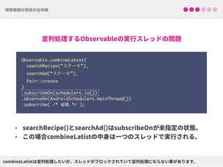 Observable.combineLatest(
searchRecipe(“ステーキ”),
searchAd(“ステーキ”),
Pair::create
) 
.subscribeOn(schedulers.io()) 
.observeOn(AndroidSchedulers.mainThread())
.subscribe( /* 省略 */ );
 
