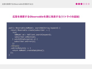  
public Observable<AdModel> searchAd(String keyword) {
return Observable.create(subscriber -> {
try{ 
AdModel ad = AdClient.search(keyword);
subscriber.onNext(ad);
} catch(HttpException e) { 
subscriber.onError(e); 
})
.retry(1)
.onErrorReturn(e -> {
return AdModel.createEmptyData(); 
});
}
 