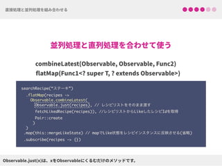 searchRecipe(“ステーキ”) 
.flatMap(recipes ->  
Observable.combineLatest(
Observable.just(recipes), // レシピリストをそのまま渡す 
fetchLikedRecipe(recipes)), //レシピリストからLikeしたレシピIdを取得
Pair::create 
) 
) 
.map(this::mergeLikeState) // mapでLike状態をレシピインスタンスに反映させる(省略)
.subscribe(recipes -> {})
 