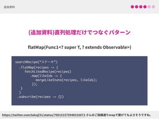 searchRecipe(“ステーキ”) 
.flatMap(recipes -> { 
fetchLikedRecipe(recipes) 
.map(likeIds -> { 
mergeLikeState(recipes, likeIds); 
}); 
} 
)
.subscribe(recipes -> {})
 
