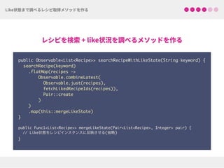 public Observable<List<Recipe>> searchRecipeWithLikeState(String keyword) {
searchRecipe(keyword)
.flatMap(recipes ->
Observable.combineLatest(
Observable.just(recipes),
fetchLikedRecipeIds(recipes)),
Pair::create
)
)
.map(this::mergeLikeState)
} 
public Func1<List<Recipe>> mergeLikeState(Pair<List<Recipe>, Integer> pair) { 
// Like状態をレシピインスタンスに反映させる(省略) 
}
 