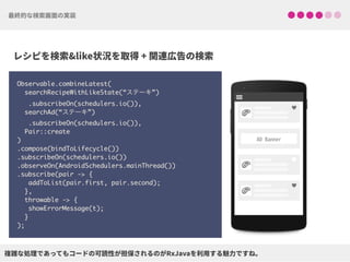 Observable.combineLatest(
searchRecipeWithLikeState(“ステーキ”)
.subscribeOn(schedulers.io()),
searchAd(“ステーキ”)
.subscribeOn(schedulers.io()),
Pair::create
)
.compose(bindToLifecycle()) 
.subscribeOn(schedulers.io()) 
.observeOn(AndroidSchedulers.mainThread())
.subscribe(pair -> {
addToList(pair.first, pair.second);
},
throwable -> {
showErrorMessage(t);
}
);
!
!
!
♥
♥
♥
 