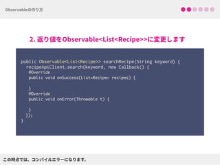  
public Observable<List<Recipe>> searchRecipe(String keyword) { 
recipeApiClient.search(keyword, new Callback() {
@Override
public void onSuccess(List<Recipe> recipes) { 
}
@Override
public void onError(Throwable t) { 
}
}); 
}
 
