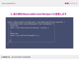  
public Observable<List<Recipe>> searchRecipe(String keyword) { 
recipeApiClient.search(keyword, new Callback() {
@Override
public void onSuccess(List<Recipe> recipes) { 
}
@Override
public void onError(Throwable t) { 
}
}); 
}
 