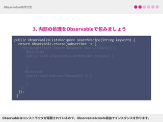 public Observable<List<Recipe>> searchRecipe(String keyword) {
return Observable.create(subscriber -> { 
 
 
 
 
 
 
 
 
 
 
 
});
}
void
 
recipeApiClient.search(keyword, new Callback() { 
@Override 
public void onSuccess(List<Recipe> recipes) { 
 
 
}
@Override
public void onError(Throwable t) { 
} 
});
 