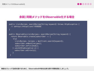 public List<Recipe> searchRecipe(String keyword) throws HttpException {
// okhttpとかHttpClientで同期通信 
}
 
public Observable<List<Recipe>> searchRecipe(String keyword) {
return Observable.create(subscriber -> {
try{ 
List<Recipe> recipes = ApiClient.search(keyword);
subscriber.onNext(recipes);
subscriber.onFinished();
} catch(HttpException e) { 
subscriber.onError(e); 
}
}
 