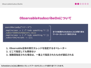 searchRecipeBy(“ステーキ”) 
.map(recipes -> { /* todo something */ }) 
.subscribeOn(Schedulers.io()) 
.map(recipes -> { /* todo something */ })
.subscribe(recipes -> {});
 
 