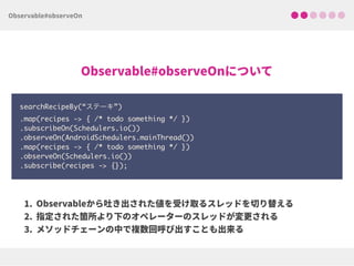 searchRecipeBy(“ステーキ”) 
.map(recipes -> { /* todo something */ }) 
.subscribeOn(Schedulers.io()) 
.observeOn(AndroidSchedulers.mainThread()) 
.map(recipes -> { /* todo something */ })
.observeOn(Schedulers.io())
.subscribe(recipes -> {});
 