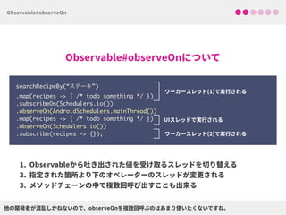 searchRecipeBy(“ステーキ”) 
.map(recipes -> { /* todo something */ }) 
.subscribeOn(Schedulers.io()) 
.observeOn(AndroidSchedulers.mainThread()) 
.map(recipes -> { /* todo something */ })
.observeOn(Schedulers.io())
.subscribe(recipes -> {});
 