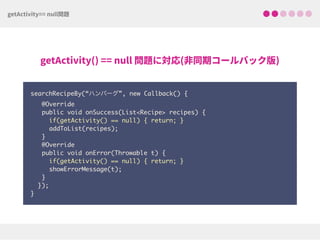 searchRecipeBy(“ハンバーグ”, new Callback() {
@Override
public void onSuccess(List<Recipe> recipes) { 
if(getActivity() == null) { return; } 
addToList(recipes);
}
@Override
public void onError(Throwable t) { 
if(getActivity() == null) { return; }
showErrorMessage(t);
}
}); 
}
 