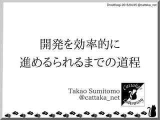 DroidKaigi 2015/04/25 @cattaka_net
開発を効率的に
進めるられるまでの道程
Takao Sumitomo
@cattaka_net
 