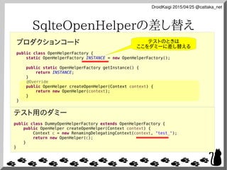 DroidKaigi 2015/04/25 @cattaka_net
SqlteOpenHelperの差し替え
プロダクションコード
public class OpenHelperFactory {
static OpenHelperFacto...