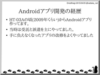 DroidKaigi 2015/04/25 @cattaka_net
Androidアプリ開発の経歴
●
HT-03Aの頃(2009年くらい)からAndroidアプリ
作ってます。
●
当時は受託と派遣を主にやってました。
●
手に負えなくなっ...