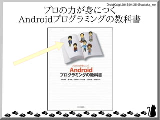 DroidKaigi 2015/04/25 @cattaka_net
プロの力が身につく
Androidプログラミングの教科書
 