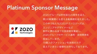 Platinum Sponsor Message
ZOZOグループは昨年設立20周年を迎え、
第2の創業期とも言える転換期を迎えました。
この中で私たちZOZOテクノロジーズは、
エンジニアやデザイナーなど
制作に携わる全ての技術者を集結し、
ZOZOグループのサービス運用・技術開発を
担当しています。
70億人のファッションを技術の力で
変えていきたい皆様をお待ちしております。
 
