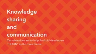 Knowledge
sharing 
and
communication
Our objectives are to help Android developers
“LEARN" as the main theme.
 