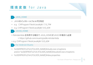 環 境 変 数 f o r J a v a
10
• JAVAのインストールフォルダを指定
• e.g. C:¥Program Files¥Java¥jdk1.7.0_79¥
• e.g. C:¥Program Files¥Java¥jdk1.8.0_60¥
JAVA_HOME1
• Retrolambda を利用する場合で JAVA_HOMEがJAVA7の場合に必要
• https://github.com/evant/gradle-retrolambda
• e.g. C:¥Program Files¥Java¥jdk1.8.0_60¥
JAVA8_HOME2
• %USERPROFILE%¥.{FOLDER_NAME}¥studio.exe.vmoptions
and/or %USERPROFILE%¥.{FOLDER_NAME}¥studio64.exe.vmoptions
• %USERPROFILE%¥.{FOLDER_NAME}¥idea.properties
For Android Studio3
 