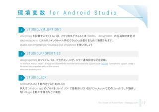 環 境 変 数 f o r A n d r o i d S t u d i o
12
vmoptions を記載するファイルパス。メモリ割当デフォルトは750MB。 -Xmx2048m の行追加で変更可
idea.vmoptions はIntelliJ インストール時のクラッシュを避けるために無視されます。
studio.exe.vmoptions or studio64.exe.vmoptions を使いましょう
STUDIO_VM_OPTIONS4
idea.properties のファイルパス。プラグイン、ログ、エラー通知設定などを記載。
For example, Android Studio 2.0 ships with experimental improved bidirectional text support (issue 182739). To enable this support, create a
file named idea.properties with just this content:
editor.new.rendering=true
STUDIO_PROPERTIES5
Android Studio を動作させるための JDK
例えば、Android app のビルドを Java7 JDK で強制されているが Checkstyle などの Java8 でしか動作し
ないPlugin を動かす場合などに有効
STUDIO_JDK6
 