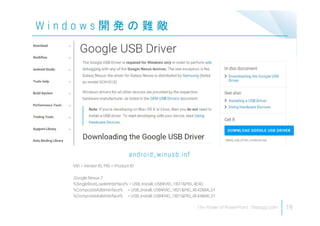 19
W i n d o w s 開 発 の 難 敵
VID = Vendor ID, PID = Product ID
;Google Nexus 7
%SingleBootLoaderInterface% = USB_Install, USB¥VID_18D1&PID_4E40
%CompositeAdbInterface% = USB_Install, USB¥VID_18D1&PID_4E42&MI_01
%CompositeAdbInterface% = USB_Install, USB¥VID_18D1&PID_4E44&MI_01
android_winusb.inf
 