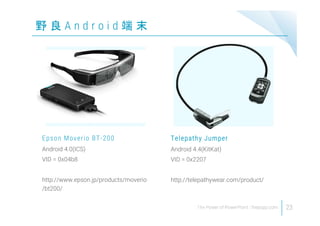 野 良 A n d r o i d 端 末
23
Android 4.0(ICS)
VID = 0x04b8
http://www.epson.jp/products/moverio
/bt200/
Epson Moverio BT-200
Android 4.4(KitKat)
VID = 0x2207
http://telepathywear.com/product/
Telepathy Jumper
 