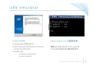 x 8 6 e m u l a t o r
26
 SDK Manager でダウンロード
 <SDK>¥extras¥intel¥Hardware_Accelerate
d_Execution_Manager¥
 インストーラー
 intelhaxm-android.exe
 silent_install.bat
Install HAXM
機種によっては、BIOSで VT/NX Support を
ON にしなければならない場合があります。
haxm_check.exe で確認可能
 