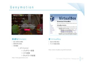 G e n y m o t i o n
27
• 個人利用のみ無料
• 商用利用は有料
• 有料機能
• API Control
• バッテリー状態
• GPS状態
• ネットワーク状態
https://www.genymotion.com/
高速なEmulator
• 余計な手間が発生
• ディスク容量も増加
https://www.virtualbox.org/wiki/Downloads
要 VirtualBox
 