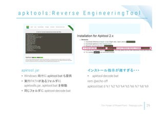 a p k t o o l s : R e v e r s e E n g i n e e r i n g T o o l
29
• Windows 向けに apktool.bat も提供
• 実行PATHがあるフォルダに
apktoolls.jar, apktool.bat を移動
• 同じフォルダに apktool-decode.bat
apktool.jar
• apktool-decode.bat
rem @echo off
apktool.bat d %1 %2 %3 %4 %5 %6 %7 %8 %9
インストール指示が雑すぎる・・・
 