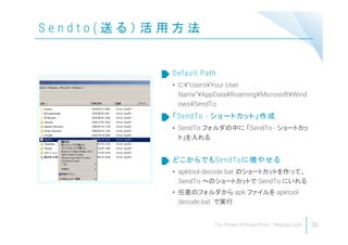 S e n d t o ( 送 る ） 活 用 方 法
30
• C:¥"Users¥Your User
Name"¥AppData¥Roaming¥Microsoft¥Wind
ows¥SendTo
Default Path
• SendTo フォルダの中に 「SendTo - ショートカッ
ト」を入れる
「SendTo - ショートカット」作成
• apktool-decode.bat のショートカットを作って、
SendTo へのショートカットで SendTo にいれる
• 任意のフォルダから apk ファイルを apktool-
decode.bat で実行
どこからでもSendToに増やせる
 