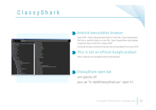 C l a s s y S h a r k
33
Open APK, Export all generated data to a text file, Export generated
file from a specific class to a text file, Open ClassyShark and display
a specific class in the GUI, Inspect APK
Dump all strings (combined classes.dex string tables) from your APK
Android executables browser
https://github.com/google/android-classyshark
This is not an official Google product
rem @echo off
java -jar "%~dp0¥ClassyShark.jar" -open %1
ClassyShark-open.bat
 