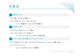 注 意 点
38
LFで統一することが多い？
いつのまにか CRLF になっていたり
CRLF前提のツール・エディタ多数・・・
改行コード1
Windows 上は Shift JIS が多い
ソースコードは UTF-8 が多い？
Android Studio の Editor の右下で確認可能
文字コード2
いつのまにか 644 から 755 になっていたりして git status が真っ赤に。。。
chmod 644 foo.txt
git/config の filemode で調整
ファイルアクセス権(File Permissions)3
 