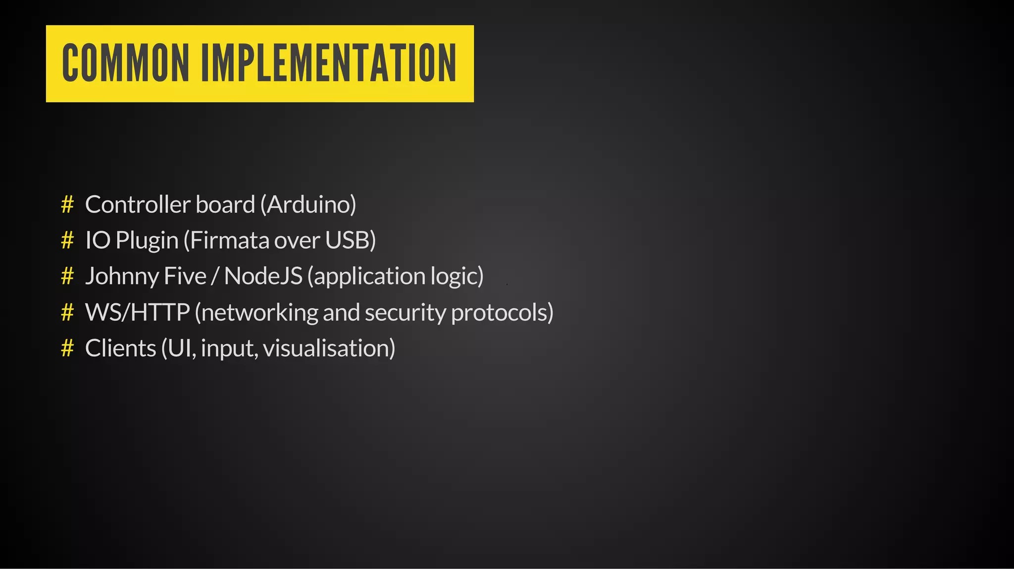 COMMON IMPLEMENTATION
Controller board (Arduino)
IO Plugin (Firmata over USB)
Johnny Five / NodeJS (application logic)
WS/HTTP (networking and security protocols)
Clients (UI, input, visualisation)
#
#
#
#
#
 
