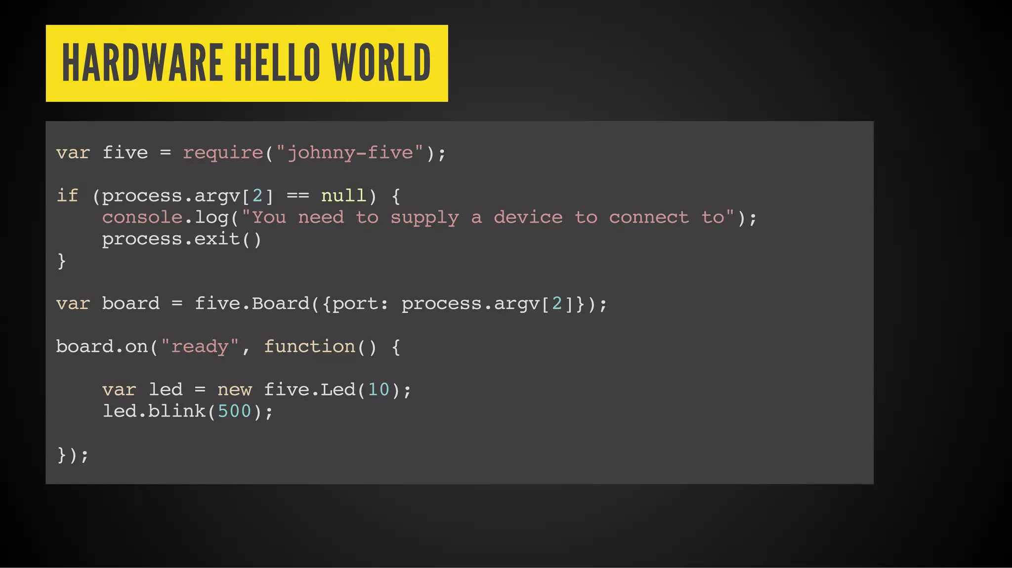 HARDWARE HELLO WORLD
var five = require("johnny-five");
if (process.argv[2] == null) {
console.log("You need to supply a device to connect to");
process.exit()
}
var board = five.Board({port: process.argv[2]});
board.on("ready", function() {
var led = new five.Led(10);
led.blink(500);
});
 