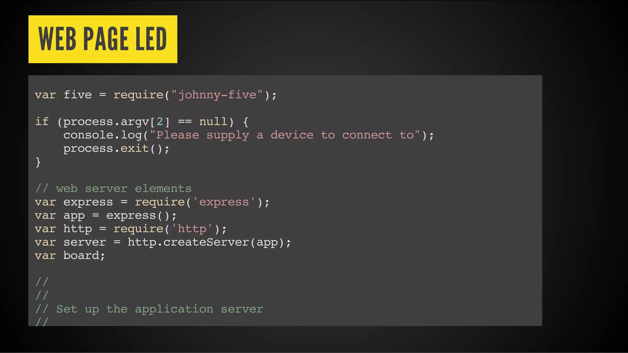WEB PAGE LED
var five = require("johnny-five");
if (process.argv[2] == null) {
console.log("Please supply a device to connect to");
process.exit();
}
// web server elements
var express = require('express');
var app = express();
var http = require('http');
var server = http.createServer(app);
var board;
//
//
// Set up the application server
//
 