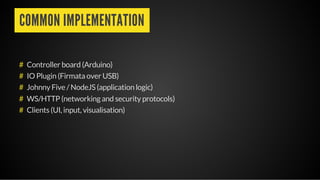 COMMON IMPLEMENTATION
Controller board (Arduino)
IO Plugin (Firmata over USB)
Johnny Five / NodeJS (application logic)
WS/HTTP (networking and security protocols)
Clients (UI, input, visualisation)
#
#
#
#
#
 