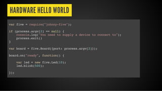 HARDWARE HELLO WORLD
var five = require("johnny-five");
if (process.argv[2] == null) {
console.log("You need to supply a device to connect to");
process.exit()
}
var board = five.Board({port: process.argv[2]});
board.on("ready", function() {
var led = new five.Led(10);
led.blink(500);
});
 