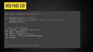 WEB PAGE LED
var five = require("johnny-five");
if (process.argv[2] == null) {
console.log("Please supply a device to connect to");
process.exit();
}
// web server elements
var express = require('express');
var app = express();
var http = require('http');
var server = http.createServer(app);
var board;
//
//
// Set up the application server
//
 