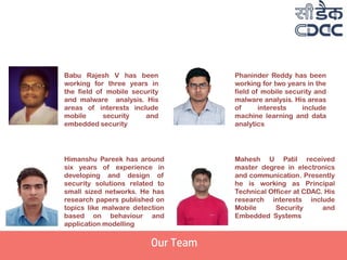 Babu Rajesh V has been
working for three years in
the field of mobile security
and malware analysis. His
areas of interests include
mobile security and
embedded security
Himanshu Pareek has around
six years of experience in
developing and design of
security solutions related to
small sized networks. He has
research papers published on
topics like malware detection
based on behaviour and
application modelling
Mahesh U Patil received
master degree in electronics
and communication. Presently
he is working as Principal
Technical Officer at CDAC. His
research interests include
Mobile Security and
Embedded Systems
Phaninder Reddy has been
working for two years in the
field of mobile security and
malware analysis. His areas
of interests include
machine learning and data
analytics
Our Team
 