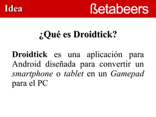Idea

        ¿Qué es Droidtick?

 Droidtick es una aplicación para
 Android diseñada  para convertir un
 smartphone o tablet en un Gamepad
 para el PC
 