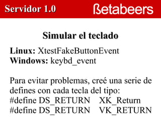 Servidor 1.0

          Simular el teclado
 Linux: XtestFakeButtonEvent
 Windows: keybd_event
                   



 Para evitar problemas, creé una serie de
 defines con cada tecla del tipo:
 #define DS_RETURN XK_Return
 #define DS_RETURN VK_RETURN
 