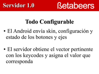 Servidor 1.0

             Todo Configurable
●    El Android envía skin, configuración y
    estado de los botones y ejes
                         



●    El servidor obtiene el vector pertinente
    con los keycodes y asigna el valor que
    corresponda
 