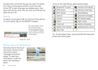 the app menu and touch the app you want. To switch                  Icons on the right tell you about phone status:
from one running app to another, touch and hold
                                                                         Bluetooth™ active           network (full signal)
Home       to see what apps are already open, then
touch the one you want. You can view up to the last six                  GPS active                  network (roaming)
apps that you ran.                                                       Wi-Fi active                downloading
                                                                         volume                      voicemail message
Search
To search, touch Search     on the front of the phone,                   vibrate                     3G (fastest data)
or touch Search     on the QWERTY keypad.                                silent                      flight mode
                                                                         mute call                   battery (charging)
                                    For a text search, touch
                                    the text box & type                  battery (full charge)       speakerphone active
                                    using the touch keypad               alarm set
                                    or the QWERTY keypad.
                                    Then, touch the icon for
                                    a text search.                  Tip: To see today’s date, touch and hold the status bar
    Google Search
                                                                    at the top of the screen.
                      Search by voice.



Phone status & notifications
The status bar at the top of     December 9, 2009         2:55 PM


the screen contains icons        Verizon Wireless          Clear

that tell you about              Notifications

messages and phone                    New voicemail
                                                            07:21
                                 Dial 1-800-555-5555
status. To view your                 Missed call
notifications, touch the         John Smith            11/20/2009

status bar and drag it
down.
8      Home screen
 