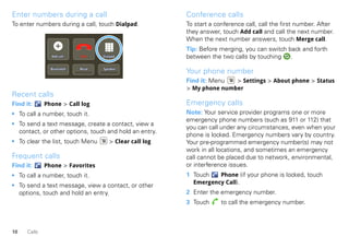 Enter numbers during a call                              Conference calls
To enter numbers during a call, touch Dialpad.           To start a conference call, call the first number. After
                                                         they answer, touch Add call and call the next number.
                                                         When the next number answers, touch Merge call.
                                                         Tip: Before merging, you can switch back and forth
                Add call    End    Dialpad               between the two calls by touching    .
                Bluetooth   Mute   Speaker
                                                         Your phone number
                                                         Find it: Menu  > Settings > About phone > Status
                                                         > My phone number
Recent calls
Find it:      Phone > Call log                           Emergency calls
• To call a number, touch it.                            Note: Your service provider programs one or more
                                                         emergency phone numbers (such as 911 or 112) that
• To send a text message, create a contact, view a
                                                         you can call under any circumstances, even when your
  contact, or other options, touch and hold an entry.
                                                         phone is locked. Emergency numbers vary by country.
• To clear the list, touch Menu       > Clear call log   Your pre-programmed emergency number(s) may not
                                                         work in all locations, and sometimes an emergency
Frequent calls                                           call cannot be placed due to network, environmental,
Find it:      Phone > Favorites                          or interference issues.
• To call a number, touch it.                            1 Touch   Phone (if your phone is locked, touch
                                                           Emergency Call).
• To send a text message, view a contact, or other
  options, touch and hold an entry.                      2 Enter the emergency number.
                                                         3 Touch      to call the emergency number.



10    Calls
 