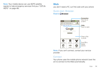 Note: Your mobile device can use AGPS satellite       Web
signals to help emergency services find you (“GPS &   you don’t need a PC, surf the web with your phone
AGPS” on page 46).
                                                      Quick start: Browser
                                                      Find it:    Browser

                                                                                                                        Connection
                                                                                                                        Over the air
                                                                                                                        or Wi-Fi.
                                                                       http://www.google.co...

                                                                 Web   Images Local News more
                                                                                                                        Links
                                                                                                                        Touch to open.



                                                                                    Google Search




                                                                                                                        Drag or flick
                                                                                                                        to scroll.

                                                                                      Sign in
                                                                 New window iGoogle Settings Help
                                                                                  Bookmarks                   Windows   Touch to
                                                                          View Google in: Mobile    Classic
                                                                                                                        display
                                                                              ©2009 Google      Privacy                 options.
                                                                   Refresh            Forward                  More



                                                      Note: If you can’t connect, contact your service
                                                      provider.

                                                      Connect
                                                      Your phone uses the mobile phone network (over the
                                                      air) to connect to the Web automatically.

                                                                                                                                        Web   11
 