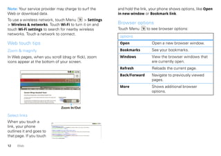 Note: Your service provider may charge to surf the                                                                                                                                                                  and hold the link, your phone shows options, like Open
Web or download data.                                                                                                                                                                                               in new window or Bookmark link.
To use a wireless network, touch Menu       > Settings
> Wireless & networks. Touch Wi-Fi to turn it on and                                                                                                                                                                Browser options
touch Wi-Fi settings to search for nearby wireless                                                                                                                                                                  Touch Menu      to see browser options:
networks. Touch a network to connect.
                                                                                                                                                                                                                     options
Web touch tips                                                                                                                                                                                                       Open              Open a new browser window.
Zoom & magnify                                                                                                                                                                                                       Bookmarks         See your bookmarks.
In Web pages, when you scroll (drag or flick), zoom                                                                                                                                                                  Windows           View the browser windows that
icons appear at the bottom of your screen.                                                                                                                                                                                             are currently open.
                                                                                                                                                                                                                     Refresh           Reloads the current page.
                                                                                                                                                                                                                     Back/Forward      Navigate to previously viewed
              OHIO HISTORY CENRAL
               An Online Encyclopedia of Ohio History
        About Ohio History Central    Ohio Quick Facts   Ohio Across Time   Useful Links    Subscribe     Sponsors      Register     Members      Scrapbooks
                                                                                                                                                                                                                                       pages.

         Browse DHC                  Index
                                                             Search
                                                         Category               Topic               Multimedia
                                                                                                                                     Choose your text size A A A
                                                                                                                                Time Period                   Region
                                                                                                                                                                           A                                         More              Shows additional browser
               Darwin Wings Baseball Team                                                                                                                                                                                              options.
               Home History OrganizaƟons Darwin Wings Baseball Team

               The Darwin Wings was a minor league baseball club in Darwin, Ohio, beginning in                 Related Entries
               the 1939 season.                                                                                     Baseball
                                                                                                                    Darwin, Ohio
                                                                                                                         n,
               The Wings played in the Middle AtlanƟc League and were aﬃliates of the Chicago                       Wings
               Panthers. They were renamed the Ducks before the 1941 season. The Ducks
               moniker was a reference to Ducky Heinz, the team’s manager and club owner.




                                                                                                                      Zoom In/Out

Select links
When you touch a
link, your phone                                                                           Baseball Dayton Team - NJ.com
                                                                                           Get the latest Baseball Dayton high school Baseball news, rankings, schedules, stats, scaores, results & athletes. . .
                                                                                           highschoolsports.nj.com/school/... - OpƟons


outlines it and goes to                                                                    Dayton Flyers Baseball rosters, game schedules, photos, arƟcles ...
                                                                                           Dayton Flyers Baseball are ranked #2306 on Fanbase. Find arƟcles, photos, videos, rosters, and results for seasons...
                                                                                           www.fanbase.com/Dayton-Flyers-B... - OpƟons
                                                                                           Dayton Wings Baseball Team - Ohio History Central - A product of ...

that page. If you touch                                                                    Get the latest Baseball Dayton high school Baseball news, rankings, schedules, stats, scaores, results & athletes. . .
                                                                                           www.ohiohistorycentral.org/entr... - OpƟons
                                                                                           Searches related to: dayton baseball




12   Web
 