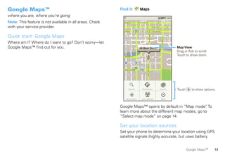 Google Maps™                                              Find it:                                     Maps
where you are, where you’re going
Note: This feature is not available in all areas. Check     Ontario St                                 E Ontario St

with your service provider.                                                                                                                                      E Ohio St




                                                                                                       N Wabash Ave
                                                                                           Grand Red




                                                                                                                          N Rush St


                                                                                                                                                N Micigan Ave
                                                                                               M                                                                E Grand Ave

Quick start: Google Maps




                                                                                                                                                                                                                 N New St
                                                                                                                                                                                                     N Park St
                                                                                                                                                                                                Dr
                                                                                                                                                                               N Co l u m b u s
Where am I? Where do I want to go? Don’t worry—let




                                                                           N Dearborn St
                                                             N Clark St
Google Maps™ find out for you.                                                                         44 West Street                                                                                                       Map View
                                                                                                                                                                                                                            Drag or flick to scroll.
                                                             Wacker Dr                                                                 A                                                                                    Touch to show zoom.
                                                                                                   E Wacker Pl                                                  E S WaterSt
                                                                                            State/Lake
                                                                M W Lake St M                                                                 W Lake St




                                                                                                                                      N Micigan Ave
                                                                                              Lake Randolph/
                                                                                              M     Wabash
                                                             E Randolph St
                                                               Messaging                                              M                                           Randolph        E Randolph St
                                                                                                                                                                                  Market
                                                                                                                                                                  St Metra
                                                                 Washington-Blue




                                                                          Search                                      Directions                                              Layers                                        Touch      to show options.

                                                                   My Location                                        Join Latitude                                           More



                                                          Google Maps™ opens by default in “Map mode” To.
                                                          learn more about the different map modes, go to
                                                          “Select map mode” on page 14.

                                                          Set your location sources
                                                          Set your phone to determine your location using GPS
                                                          satellite signals (highly accurate, but uses battery


                                                                                                                                                                                                                                    Google Maps™       13
 