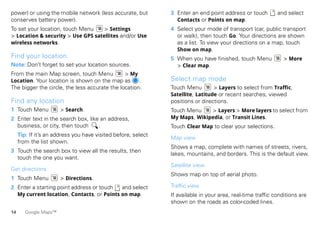 power) or using the mobile network (less accurate, but         3 Enter an end point address or touch         and select
conserves battery power).                                        Contacts or Points on map.
To set your location, touch Menu    > Settings                 4 Select your mode of transport (car, public transport
> Location & security > Use GPS satellites and/or Use            or walk), then touch Go. Your directions are shown
wireless networks.                                               as a list. To view your directions on a map, touch
                                                                 Show on map.
Find your location                                             5 When you have finished, touch Menu            > More
Note: Don’t forget to set your location sources.                 > Clear map.
From the main Map screen, touch Menu           > My
Location. Your location is shown on the map as       .         Select map mode
The bigger the circle, the less accurate the location.         Touch Menu        > Layers to select from Traffic,
                                                               Satellite, Latitude or recent searches, viewed
Find any location                                              positions or directions.
1 Touch Menu           > Search.                               Touch Menu    > Layers > More layers to select from
2 Enter text in the search box, like an address,               My Maps, Wikipedia, or Transit Lines.
  business, or city, then touch     .                          Touch Clear Map to clear your selections.
     Tip: If it’s an address you have visited before, select
                                                               Map view
     from the list shown.
                                                               Shows a map, complete with names of streets, rivers,
3 Touch the search box to view all the results, then
                                                               lakes, mountains, and borders. This is the default view.
  touch the one you want.
                                                               Satellite view
Get directions
                                                               Shows map on top of aerial photo.
1 Touch Menu           > Directions.
2 Enter a starting point address or touch  and select          Traffic view
  My current location, Contacts, or Points on map.             If available in your area, real-time traffic conditions are
                                                               shown on the roads as color-coded lines.
14      Google Maps™
 