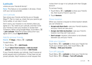 Latitude                                                   invites them to sign in to Latitude with their Google
where are your friends & family?                           account.

Note: This feature is not available in all areas. Check    To remove friends:
with your service provider.                                1 Touch Menu         > Latitude to show your friend’s
                                                             list, then touch a friend in your list.
Join Latitude                                              2 Touch Remove.
See where your friends and family are on Google
Maps™. Plan to meet up, check that your parents got        Share location
home safely, or just stay in touch.                        When you receive a request to share location details
Don’t worry, your location is not shared unless you        you can choose to:
agree to it. You need to join Latitude, and then invite    • Accept and share back—see your friend’s location,
your friends to view your location or accept their           and your friend can see yours.
invitations. When using Google Maps, touch Menu
> Join Latitude. Read the privacy policy and if you        • Accept, but hide my location—see your friend's
agree with it, touch Agree & share.                          location, but they can't see yours.
                                                           • Don't accept—location information is not shared
Add & remove friends                                         between you and your friend.
Find it:   Maps > Menu         > Latitude
                                                           Hide your location
To add friends:
                                                           Touch Menu      > Latitude to show your friend’s list.
1 Touch Menu        > Add friends.                         Touch your contact name, then touch Menu
2 Touch Select from Contacts or Add via email              > Privacy > Hide your location.
  address, then touch a contact > Add friends.
If your friends already use Latitude, they’ll receive an   Turn off Latitude
email request and a notification. If they have not yet     Touch Menu       > Latitude to show your friend’s list.
joined Latitude, they’ll receive an email request that     Touch Menu       > Privacy > Turn off Latitude.

                                                                                                       Latitude    15
 