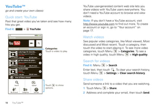 YouTube™                                                                           YouTube user-generated content web site lets you
go and create your own classic                                                     share videos with YouTube users everywhere. You
                                                                                   don’t need a YouTube account to browse and view
Quick start: YouTube                                                               videos.
Post that great video you’ve taken and see how many                                Note: If you don’t have a YouTube account, visit
hits you get.                                                                      http://www.youtube.com to find out more. To create
                                                                                   an account or sign in, go to “Your account” on
Find it:                      >          YouTube
                                                                                   page 17.

     YouTube                                                                       Watch videos
                      TM
                                                                                   See popular video categories, like Most viewed, Most
                                                                                   discussed and Most recent. Touch a category, then
     Most Viewed                                          Categories               touch the video to start playing it. To see more video
                   Lady Gaga On Saturda...                Touch a video to play.   categories, touch Menu        > Categories. To see a
                   Lady Gaga appeared together...
                                                                                   video in high quality, touch Menu        > High quality.
          02:58 1 day ago               857,862 views

                   gol de cabeza de paler...
                   Golazo de Martin Palermo dura...
                                                                                   Search for videos
          00:51 13 hours ago            268,275 views                              Find it: Menu      > Search
                   okailove1004
                   okailove
                                                                                   Enter text, then touch     .To clear your search history,
          05:23 1 day ago               250,567 views
                                                                                   touch Menu        > Settings > Clear search history.
           View all Most viewed
                                                                                   Share videos
           Search                           Upload        Touch    to show
                                                                                   Send someone a link to a video that you are watching.
                                                          options.                 1 Touch Menu        > Share.
      My account           Categories          Settings
                                                                                   2 Address and complete your email, then touch Send.


16      YouTube™
 